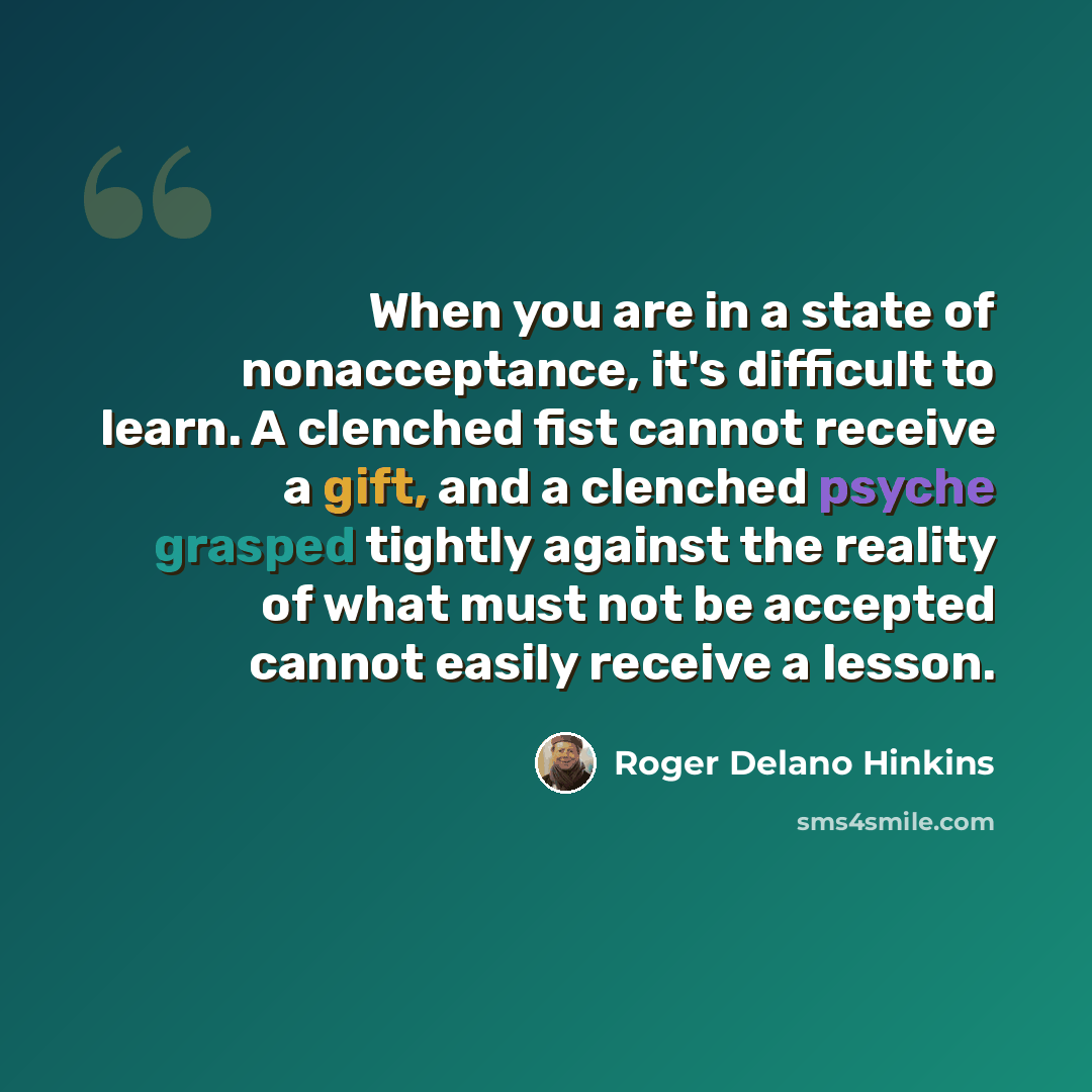 “When you are in a state of nonacceptance, it's difficult to learn. A clenched fist cannot receive a gift, and a clenched psyche grasped tightly against the reality of what must not be accepted cannot easily receive a lesson.” quote by Roger Delano Hinkins