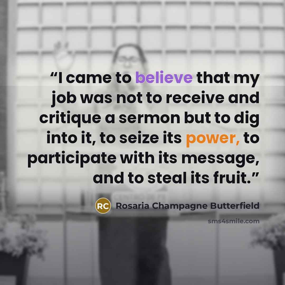 “I came to believe that my job was not to receive and critique a sermon but to dig into it, to seize its power, to participate with its message, and to steal its fruit.” quote by Rosaria Champagne Butterfield