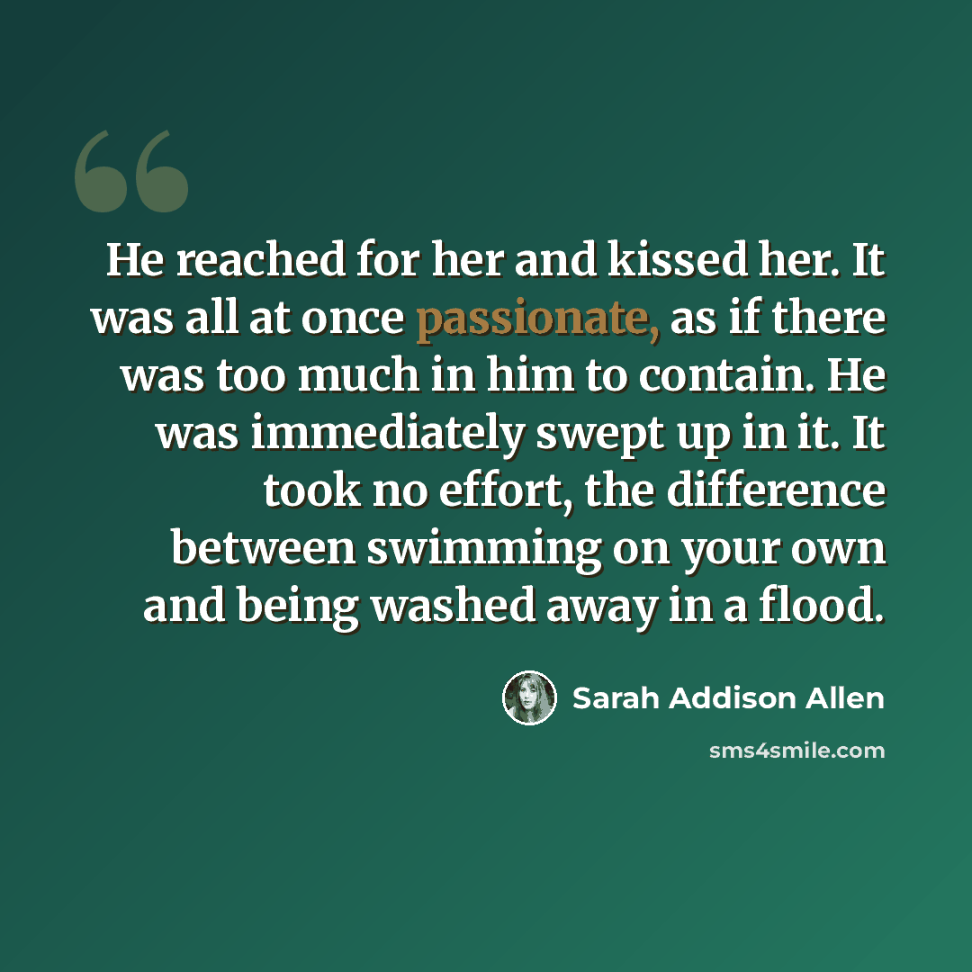 “He reached for her and kissed her. It was all at once passionate, as if there was too much in him to contain. He was immediately swept up in it. It took no effort, the difference between swimming on your own and being washed away in a flood.” quote by Sarah Addison Allen