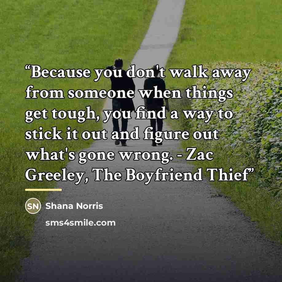 “Because you don't walk away from someone when things get tough, you find a way to stick it out and figure out what's gone wrong. - Zac Greeley, The Boyfriend Thief” quote by Shana Norris