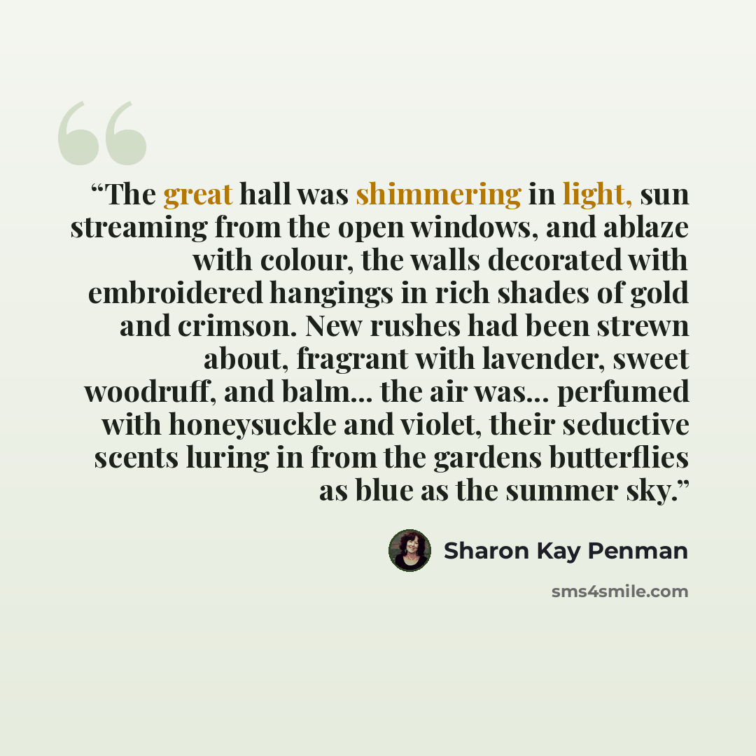 “The great hall was shimmering in light, sun streaming from the open windows, and ablaze with colour, the walls decorated with embroidered hangings in rich shades of gold and crimson. New rushes had been strewn about, fragrant with lavender, sweet woodruff, and balm... the air was... perfumed with…” quote by Sharon Kay Penman