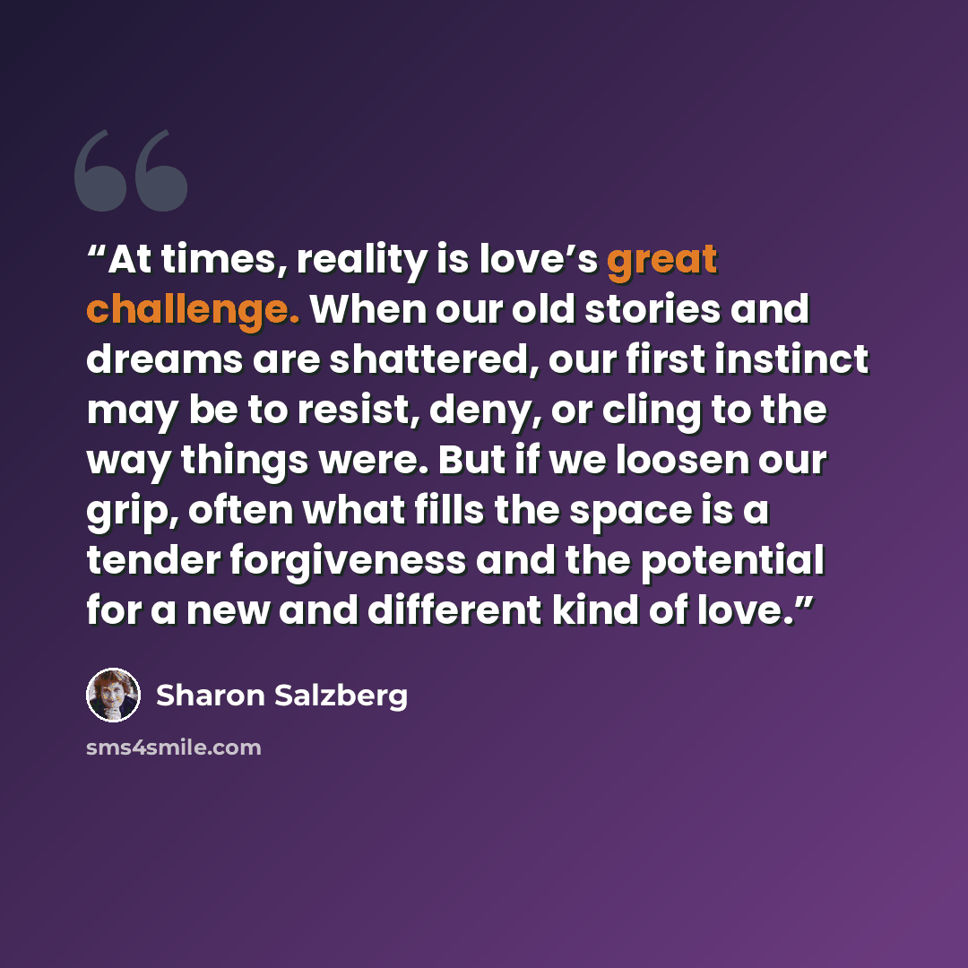 “At times, reality is love’s great challenge. When our old stories and dreams are shattered, our first instinct may be to resist, deny, or cling to the way things were. But if we loosen our grip, often what fills the space is a tender forgiveness and the potential for a new and different kind of…” quote by Sharon Salzberg