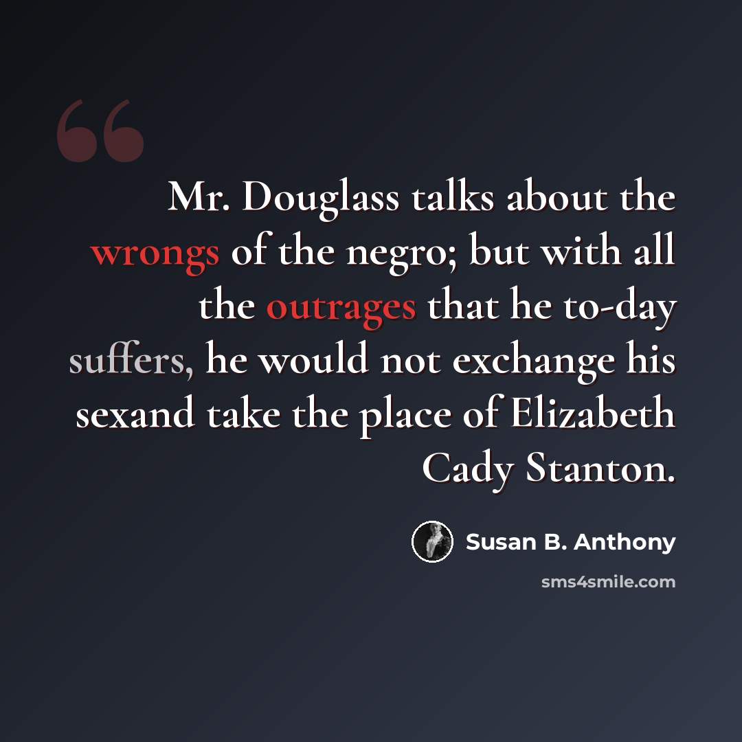 “Mr. Douglass talks about the wrongs of the negro; but with all the outrages that he to-day suffers, he would not exchange his sexand take the place of Elizabeth Cady Stanton.” quote by Susan B. Anthony