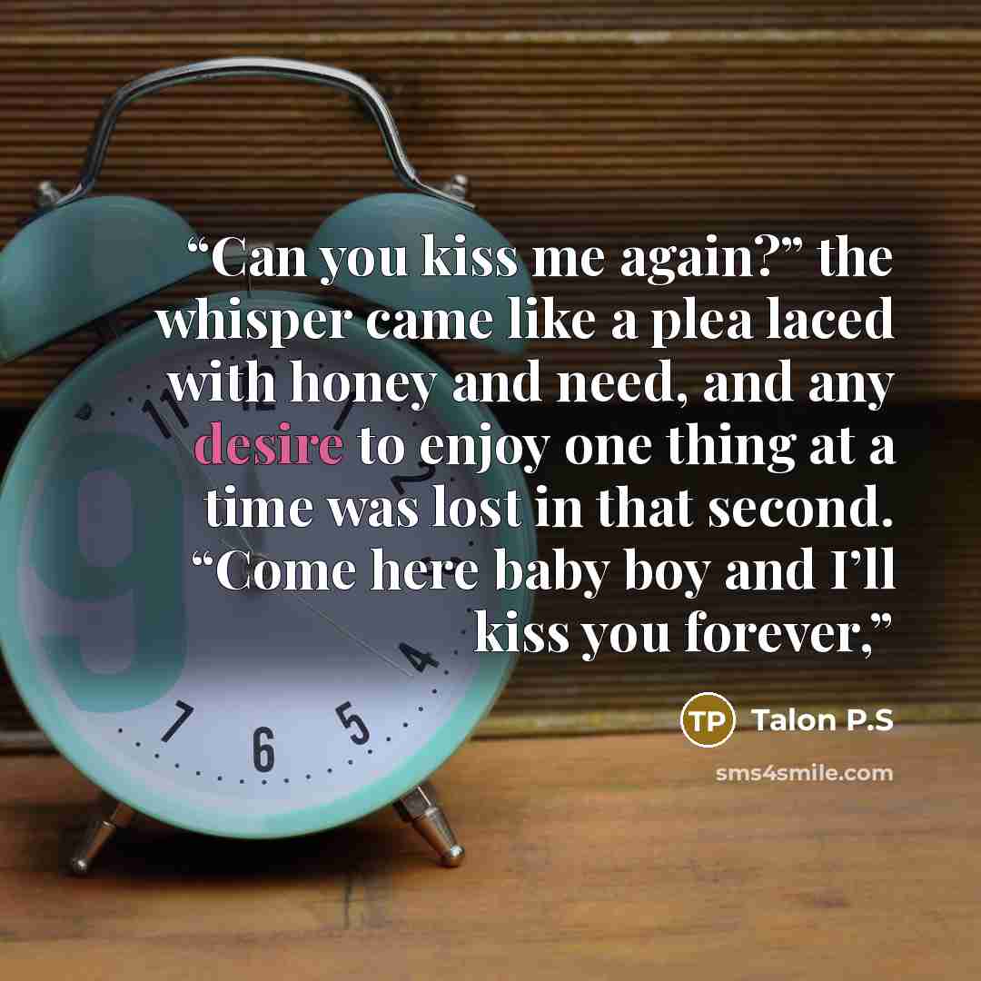 “Can you kiss me again?” the whisper came like a plea laced with honey and need, and any desire to enjoy one thing at a time was lost in that second. “Come here baby boy and I’ll kiss you forever,” quote by Talon P.S