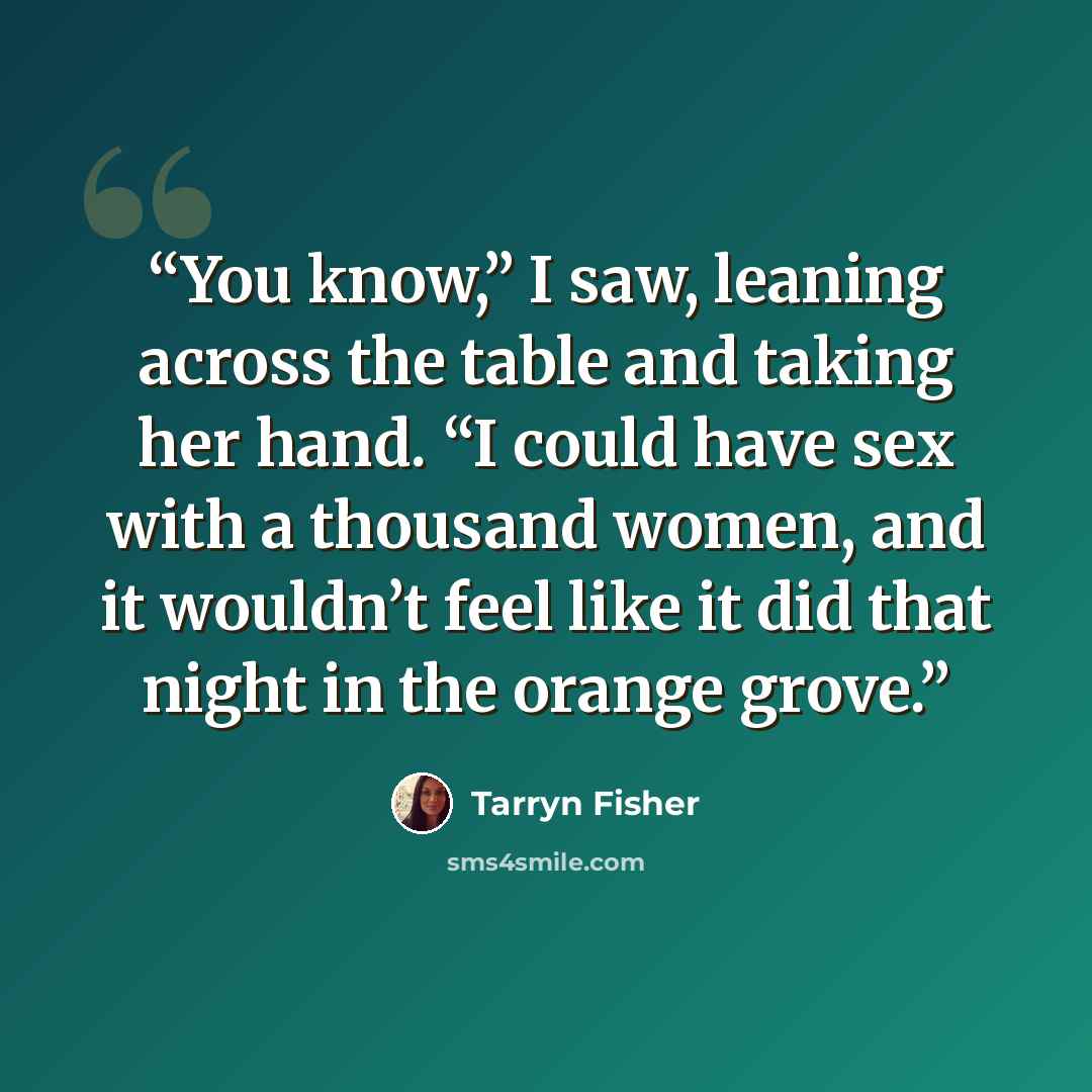 “You know,” I saw, leaning across the table and taking her hand. “I could have sex with a thousand women, and it wouldn’t feel like it did that night in the orange grove.” quote by Tarryn Fisher