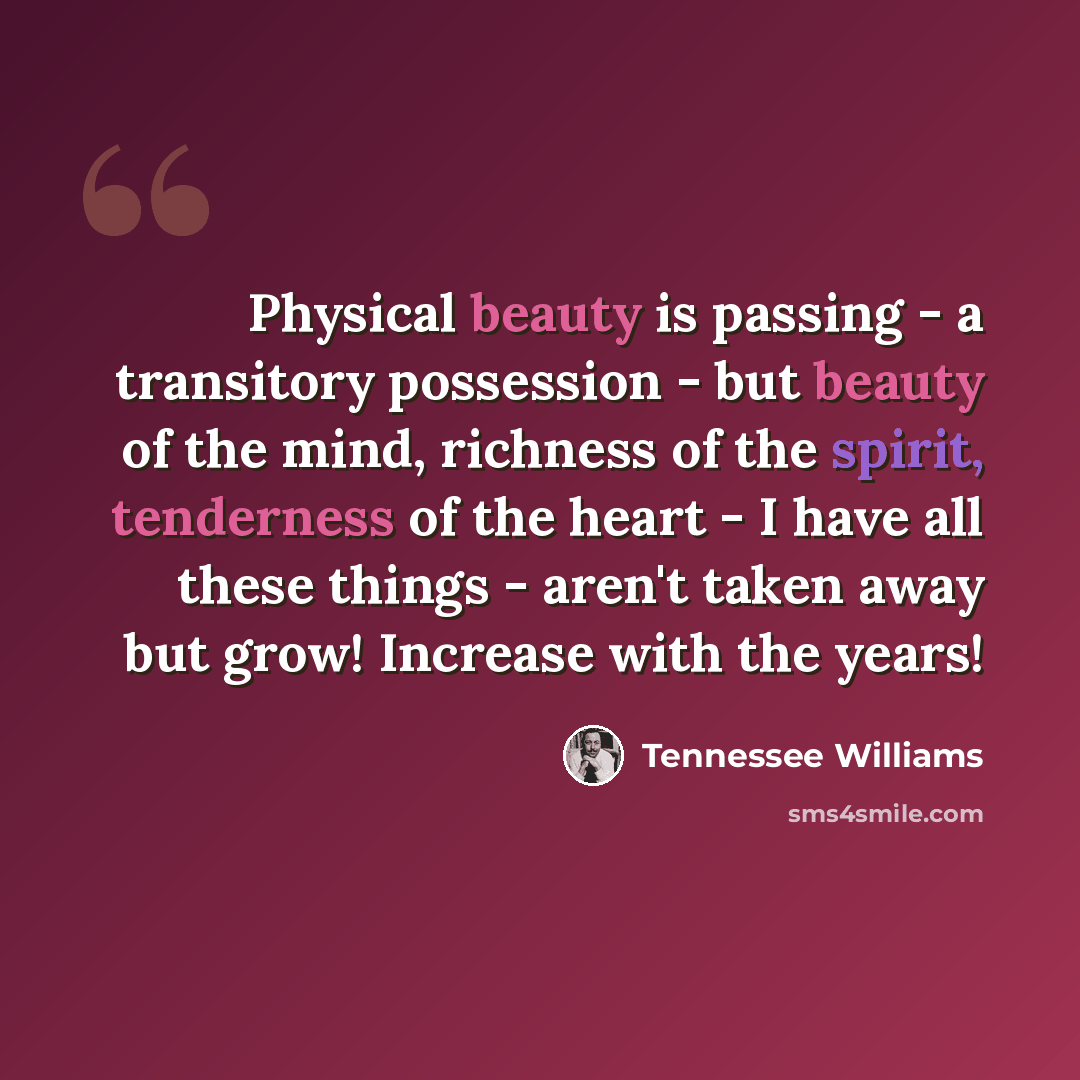 “Physical beauty is passing - a transitory possession - but beauty of the mind, richness of the spirit, tenderness of the heart - I have all these things - aren't taken away but grow! Increase with the years!” quote by Tennessee Williams