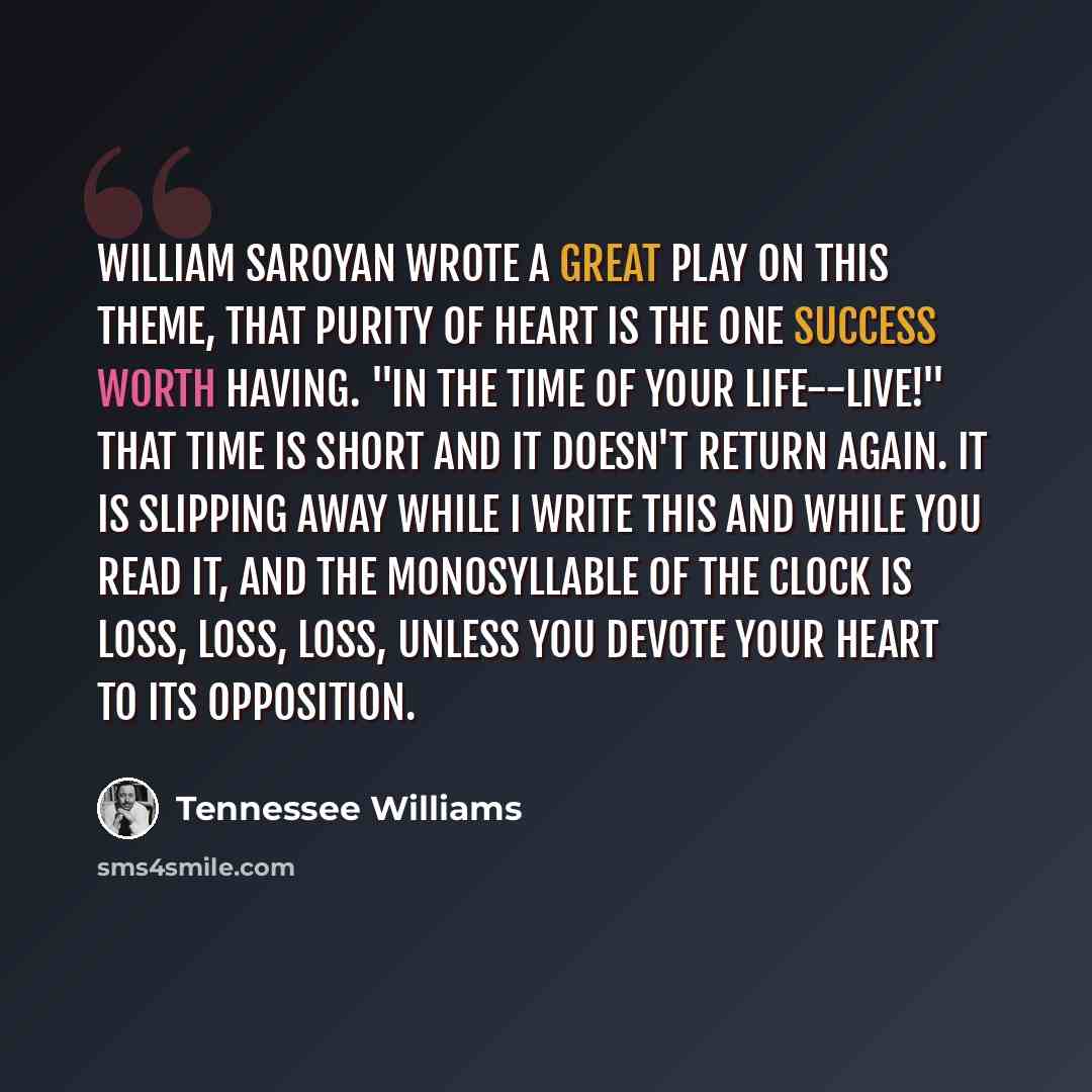 “William Saroyan wrote a great play on this theme, that purity of heart is the one success worth having. "In the time of your life--live!" That time is short and it doesn't return again. It is slipping away while I write this and while you read it, and the monosyllable of the clock is Loss, loss…” quote by Tennessee Williams