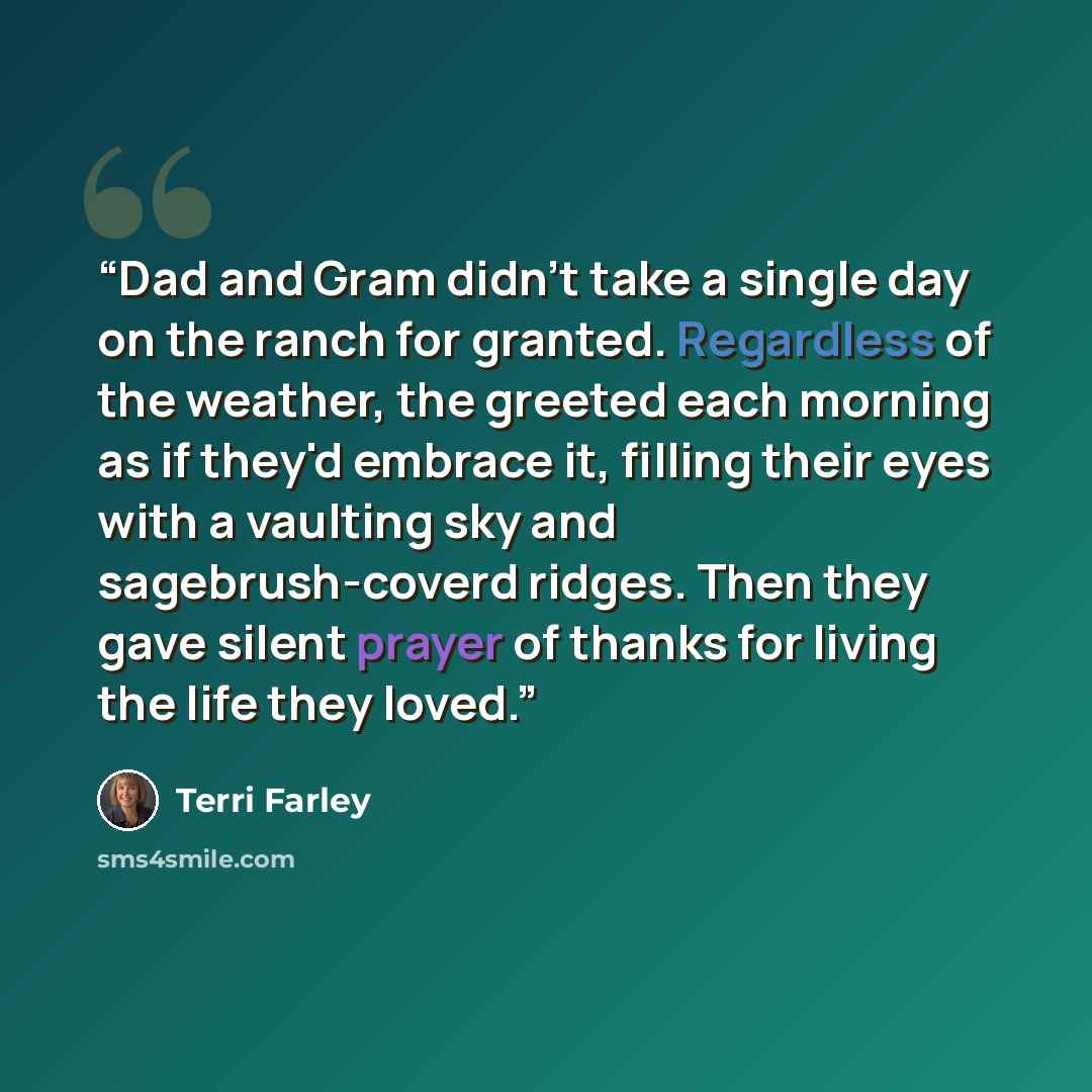 “Dad and Gram didn't take a single day on the ranch for granted. Regardless of the weather, the greeted each morning as if they'd embrace it, filling their eyes with a vaulting sky and sagebrush-coverd ridges. Then they gave silent prayer of thanks for living the life they loved.” quote by Terri Farley