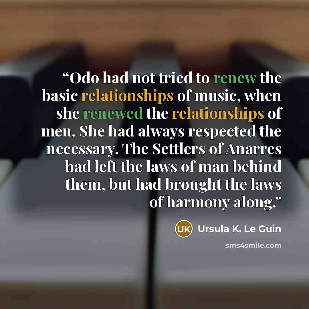 “Odo had not tried to renew the basic relationships of music, when she renewed the relationships of men. She had always respected the necessary. The Settlers of Anarres had left the laws of man behind them, but had brought the laws of harmony along.” quote by Ursula K. Le Guin