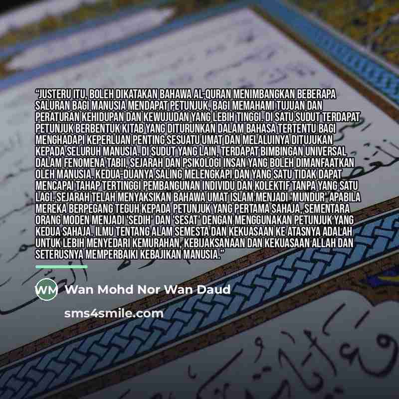 “Justeru itu, boleh dikatakan bahawa al-Quran menimbangkan beberapa saluran bagi manusia mendapat petunjuk, bagi memahami tujuan dan peraturan kehidupan dan kewujudan yang lebih tinggi. Di satu sudut terdapat petunjuk berbentuk kitab yang diturunkan dalam bahasa tertentu bagi menghadapi keperluan…” quote by Wan Mohd Nor Wan Daud