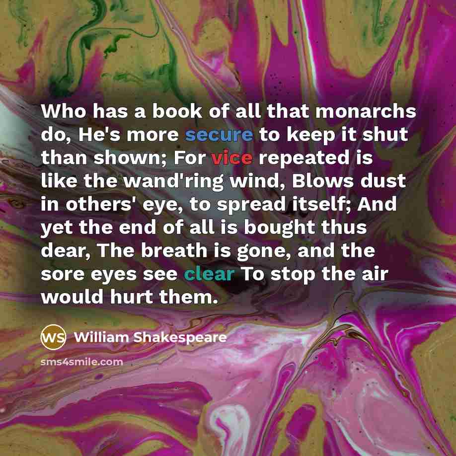 “Who has a book of all that monarchs do, He's more secure to keep it shut than shown; For vice repeated is like the wand'ring wind, Blows dust in others' eye, to spread itself; And yet the end of all is bought thus dear, The breath is gone, and the sore eyes see clear To stop the air would hurt them.” quote by William Shakespeare