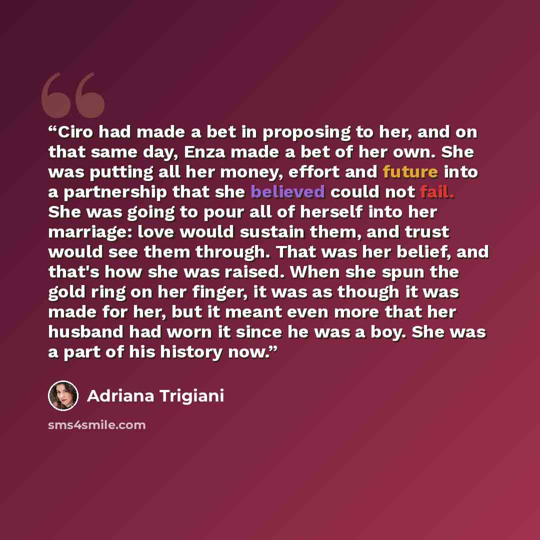 “Ciro had made a bet in proposing to her, and on that same day, Enza made a bet of her own. She was putting all her money, effort and future into a partnership that she believed could not fail. She was going to pour all of herself into her marriage: love would sustain them, and trust would see them…” quote by Adriana Trigiani