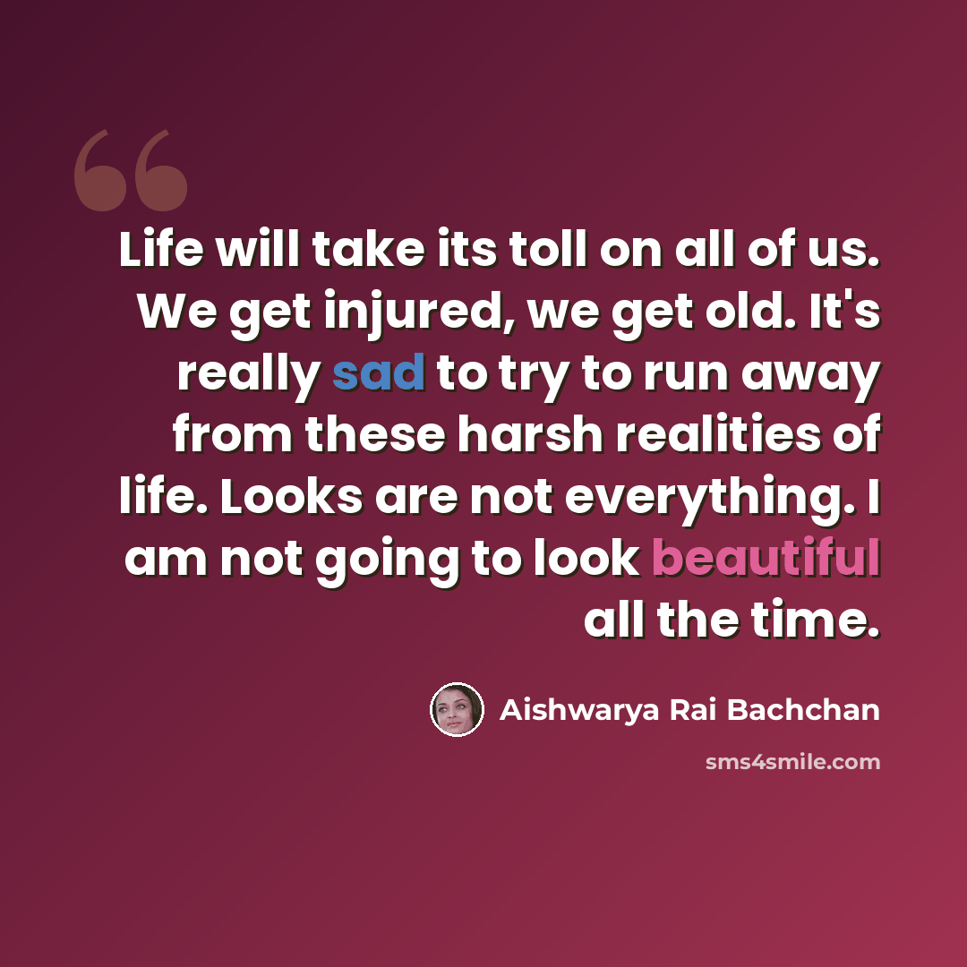 “Life will take its toll on all of us. We get injured, we get old. It's really sad to try to run away from these harsh realities of life. Looks are not everything. I am not going to look beautiful all the time.” quote by Aishwarya Rai Bachchan