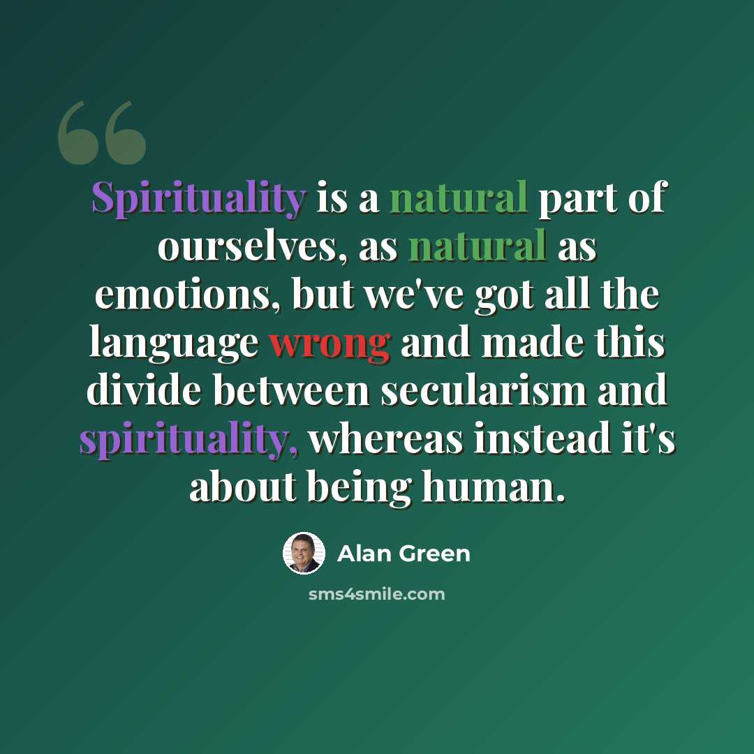 “Spirituality is a natural part of ourselves, as natural as emotions, but we've got all the language wrong and made this divide between secularism and spirituality, whereas instead it's about being human.” quote by Alan Green