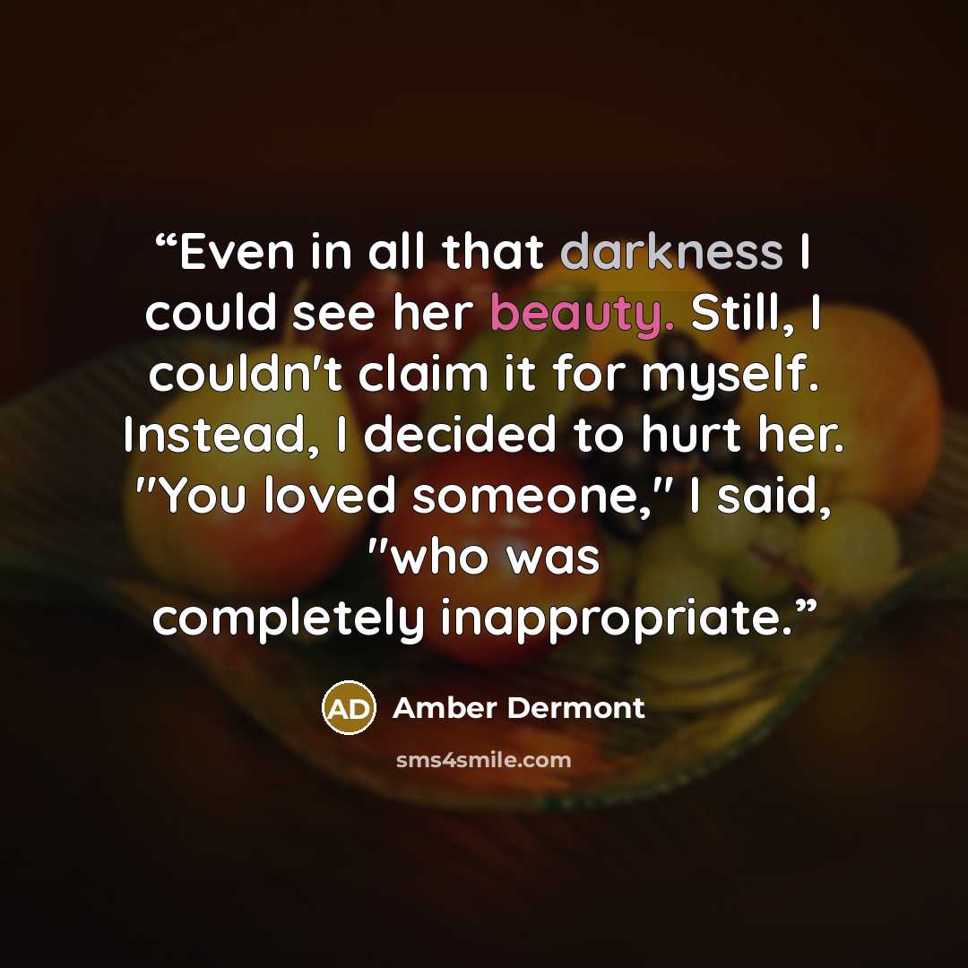 “Even in all that darkness I could see her beauty. Still, I couldn't claim it for myself. Instead, I decided to hurt her. "You loved someone," I said, "who was completely inappropriate.” quote by Amber Dermont