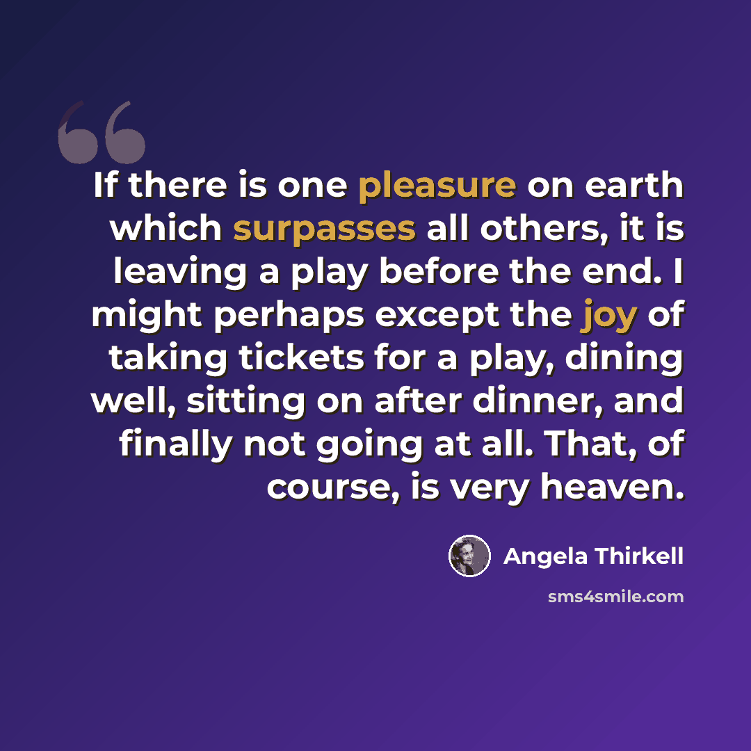“If there is one pleasure on earth which surpasses all others, it is leaving a play before the end. I might perhaps except the joy of taking tickets for a play, dining well, sitting on after dinner, and finally not going at all. That, of course, is very heaven.” quote by Angela Thirkell