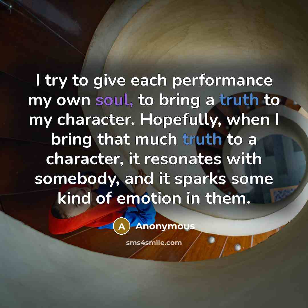 “I try to give each performance my own soul, to bring a truth to my character. Hopefully, when I bring that much truth to a character, it resonates with somebody, and it sparks some kind of emotion in them.” quote by Anonymous