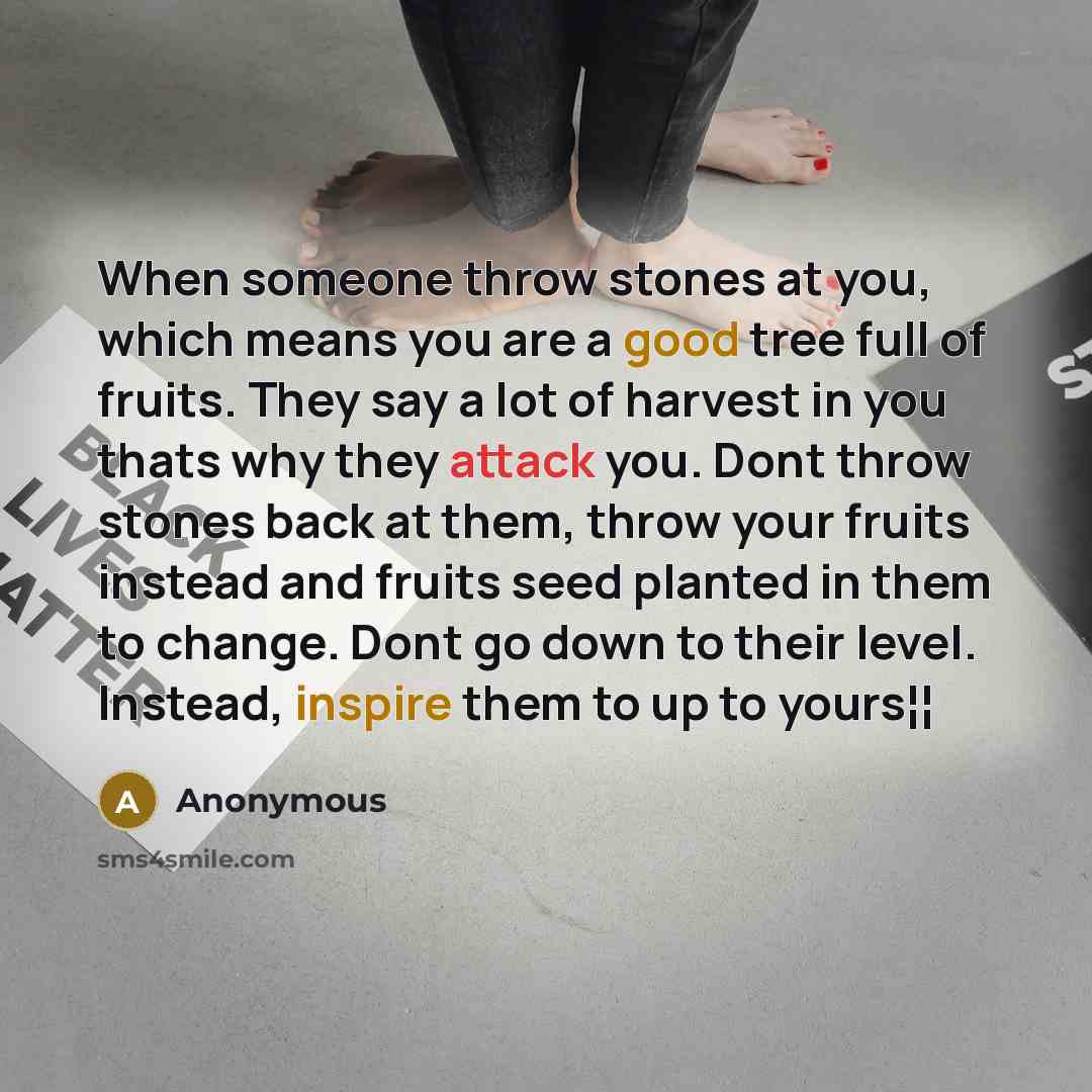 “When someone throw stones at you, which means you are a good tree full of fruits. They say a lot of harvest in you thats why they attack you. Dont throw stones back at them, throw your fruits instead and fruits seed planted in them to change. Dont go down to their level. Instead, inspire them to…” quote by Anonymous