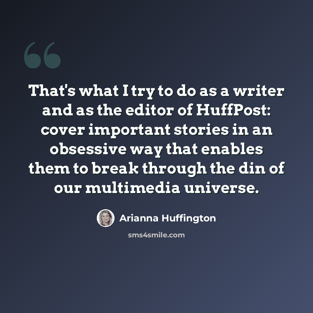 “That's what I try to do as a writer and as the editor of HuffPost: cover important stories in an obsessive way that enables them to break through the din of our multimedia universe.” quote by Arianna Huffington