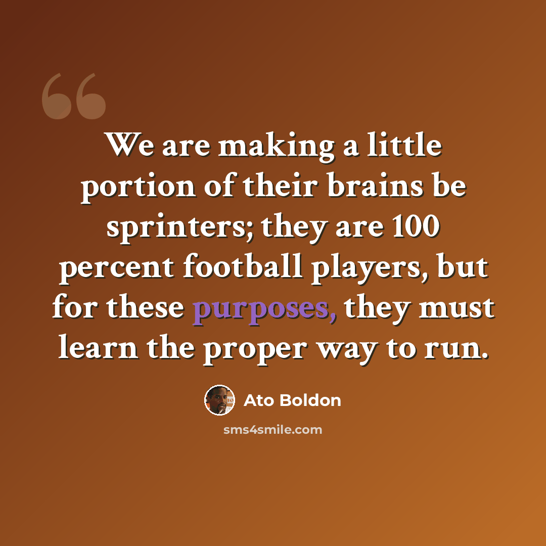“We are making a little portion of their brains be sprinters; they are 100 percent football players, but for these purposes, they must learn the proper way to run.” quote by Ato Boldon
