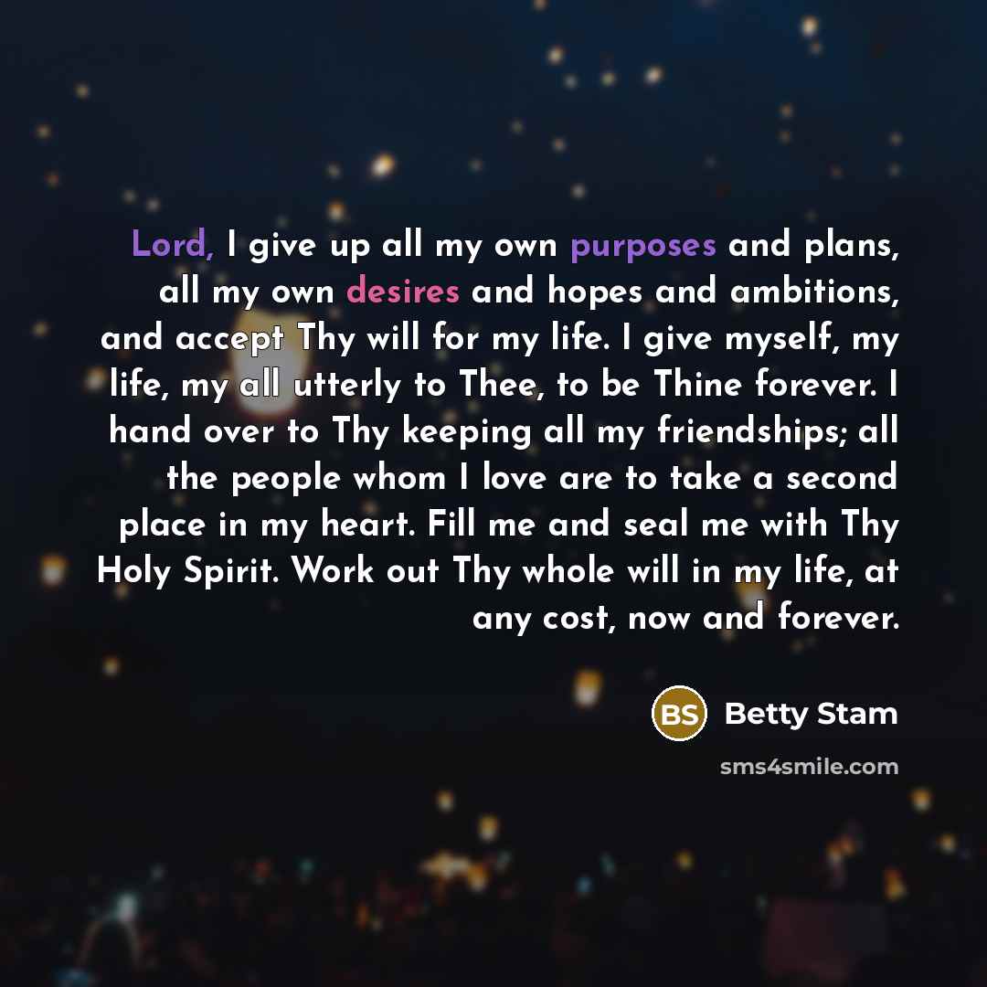 “Lord, I give up all my own purposes and plans, all my own desires and hopes and ambitions, and accept Thy will for my life. I give myself, my life, my all utterly to Thee, to be Thine forever. I hand over to Thy keeping all my friendships; all the people whom I love are to take a second place in…” quote by Betty Stam