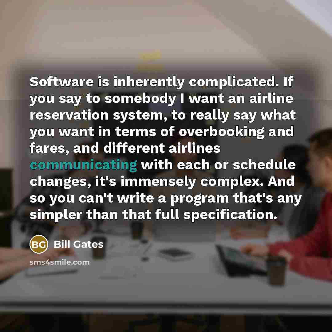 “Software is inherently complicated. If you say to somebody I want an airline reservation system, to really say what you want in terms of overbooking and fares, and different airlines communicating with each or schedule changes, it's immensely complex. And so you can't write a program that's any…” quote by Bill Gates