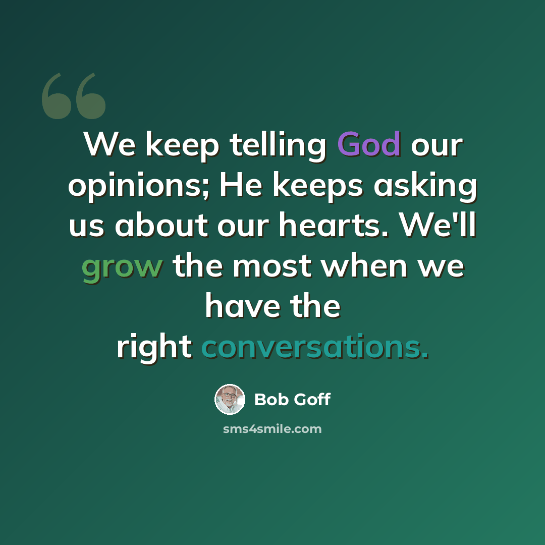 “We keep telling God our opinions; He keeps asking us about our hearts. We'll grow the most when we have the right conversations.” quote by Bob Goff