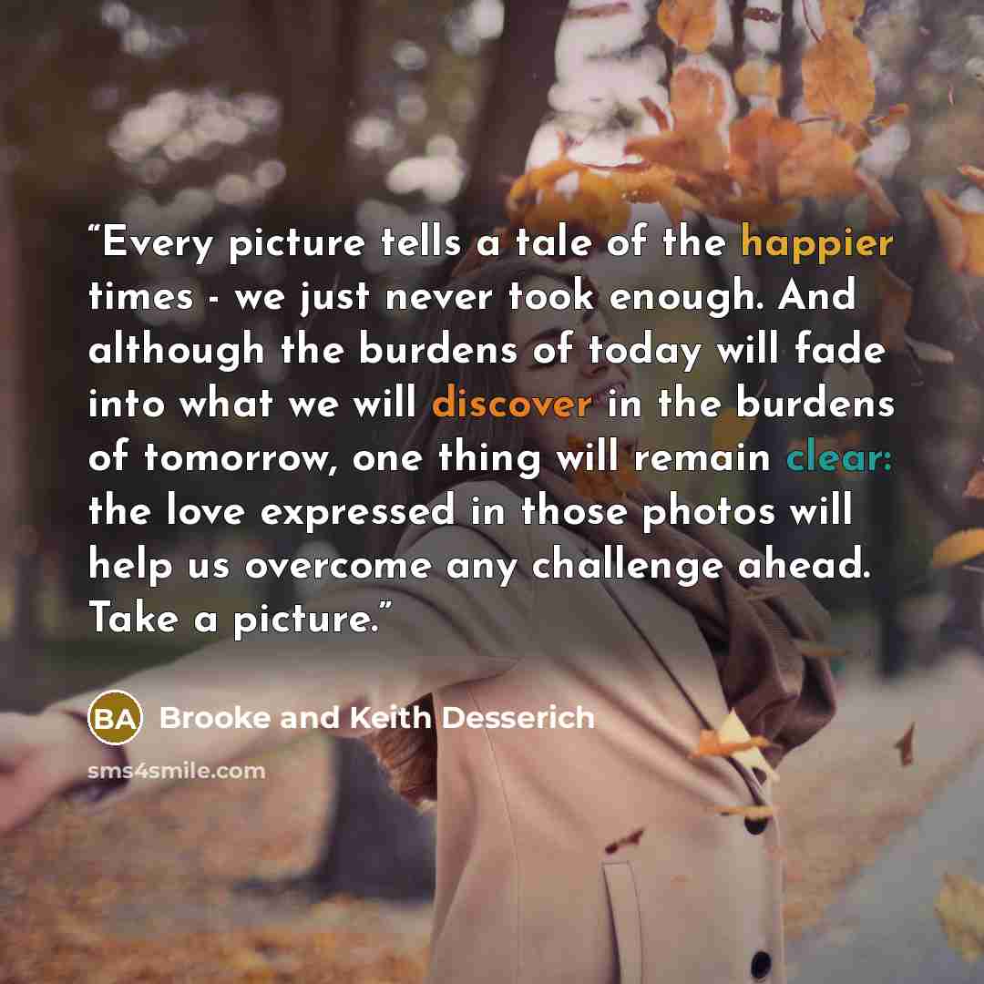 “Every picture tells a tale of the happier times - we just never took enough. And although the burdens of today will fade into what we will discover in the burdens of tomorrow, one thing will remain clear: the love expressed in those photos will help us overcome any challenge ahead. Take a picture.” quote by Brooke and Keith Desserich