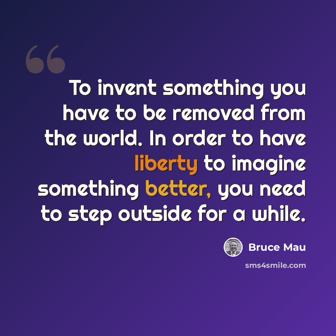 “To invent something you have to be removed from the world. In order to have liberty to imagine something better, you need to step outside for a while.” quote by Bruce Mau