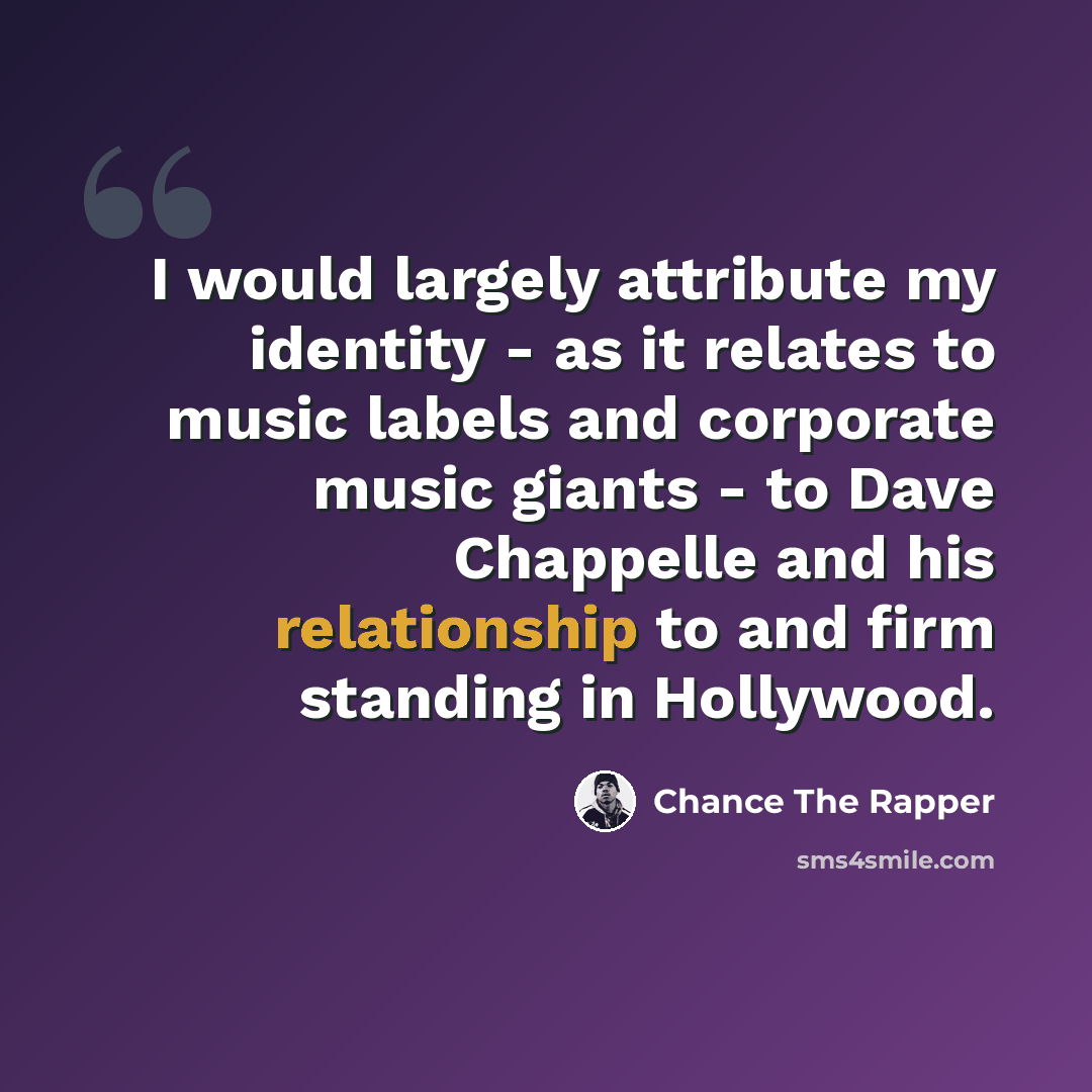 “I would largely attribute my identity - as it relates to music labels and corporate music giants - to Dave Chappelle and his relationship to and firm standing in Hollywood.” quote by Chance The Rapper