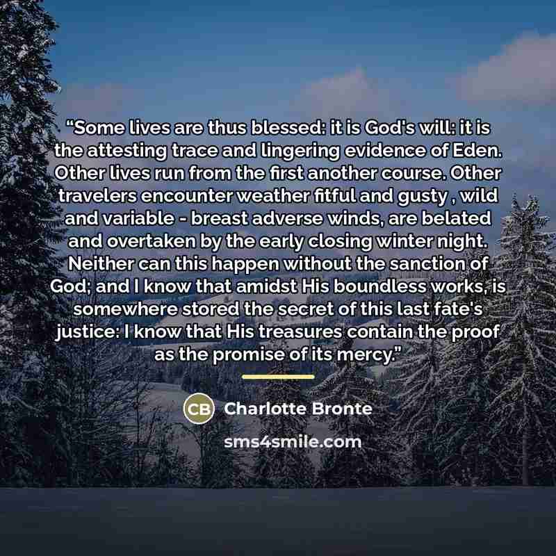 “Some lives are thus blessed: it is God's will: it is the attesting trace and lingering evidence of Eden. Other lives run from the first another course. Other travelers encounter weather fitful and gusty , wild and variable - breast adverse winds, are belated and overtaken by the early closing…” quote by Charlotte Brontë