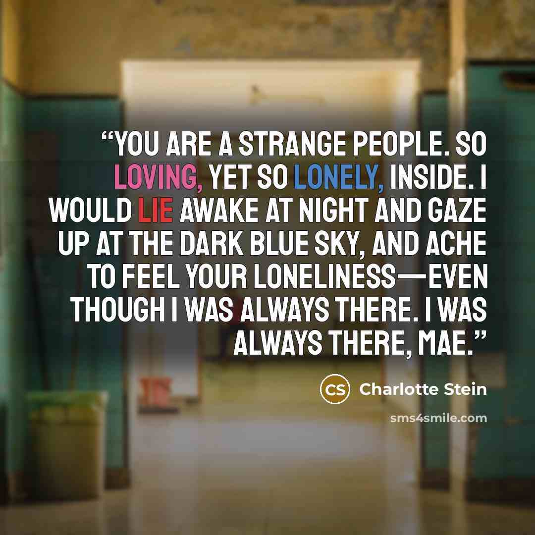 “You are a strange people. So loving, yet so lonely, inside. I would lie awake at night and gaze up at the dark blue sky, and ache to feel your loneliness—even though I was always there. I was always there, Mae.” quote by Charlotte Stein