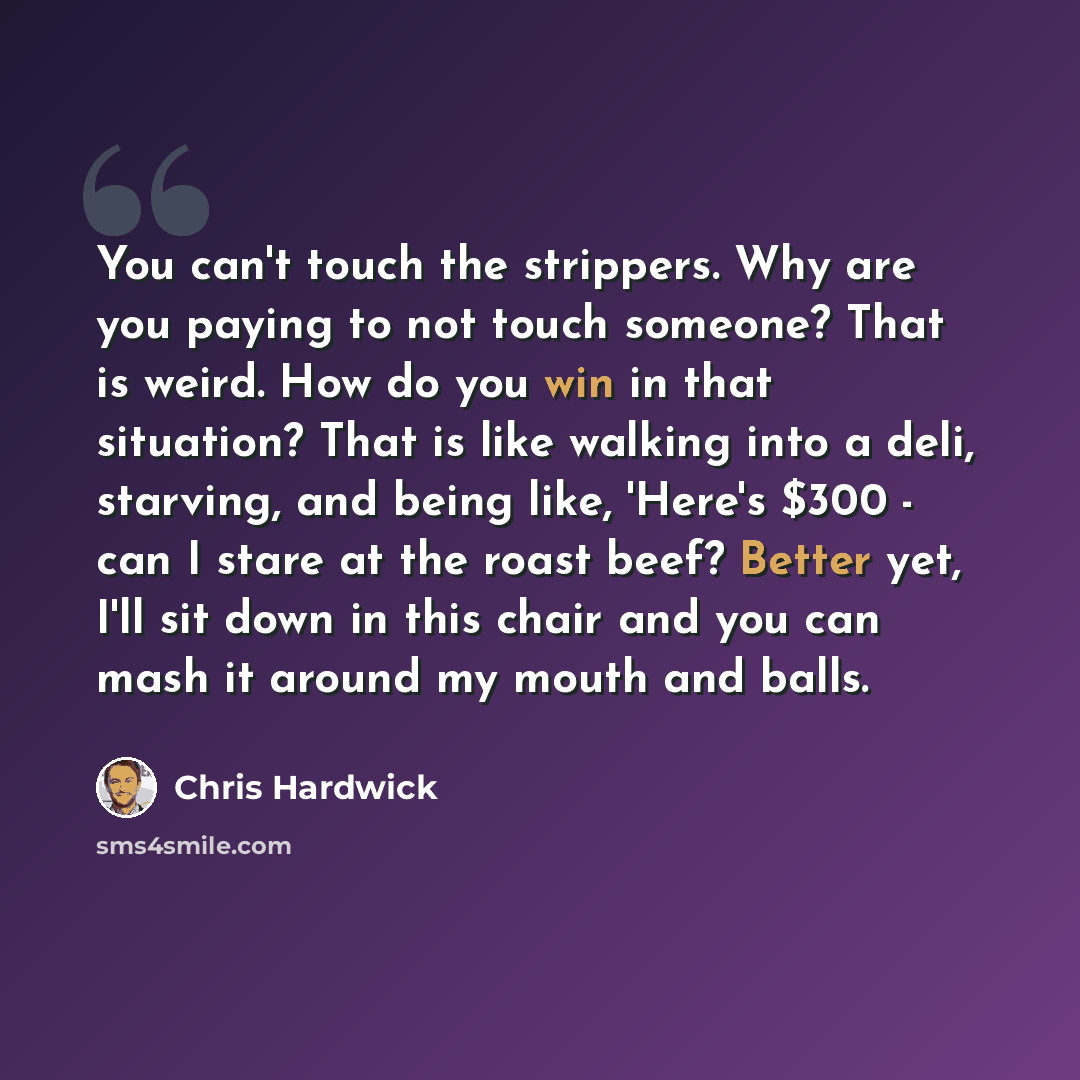 “You can't touch the strippers. Why are you paying to not touch someone? That is weird. How do you win in that situation? That is like walking into a deli, starving, and being like, 'Here's $300 - can I stare at the roast beef? Better yet, I'll sit down in this chair and you can mash it around my…” quote by Chris Hardwick