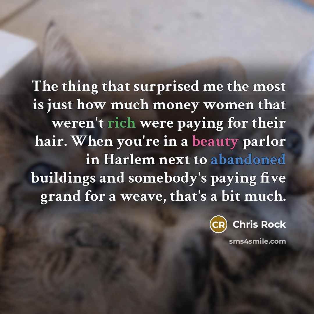 “The thing that surprised me the most is just how much money women that weren't rich were paying for their hair. When you're in a beauty parlor in Harlem next to abandoned buildings and somebody's paying five grand for a weave, that's a bit much.” quote by Chris Rock