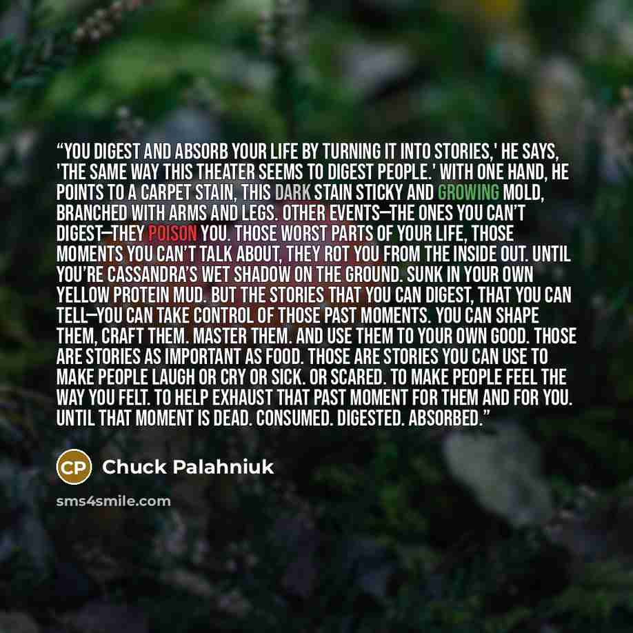 “You digest and absorb your life by turning it into stories,' he says, 'the same way this theater seems to digest people.' With one hand, he points to a carpet stain, this dark stain sticky and growing mold, branched with arms and legs. Other events—the ones you can’t digest—they poison you. Those…” quote by Chuck Palahniuk