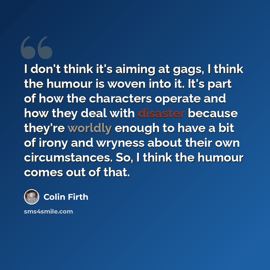 “I don't think it's aiming at gags, I think the humour is woven into it. It's part of how the characters operate and how they deal with disaster because they're worldly enough to have a bit of irony and wryness about their own circumstances. So, I think the humour comes out of that.” quote by Colin Firth