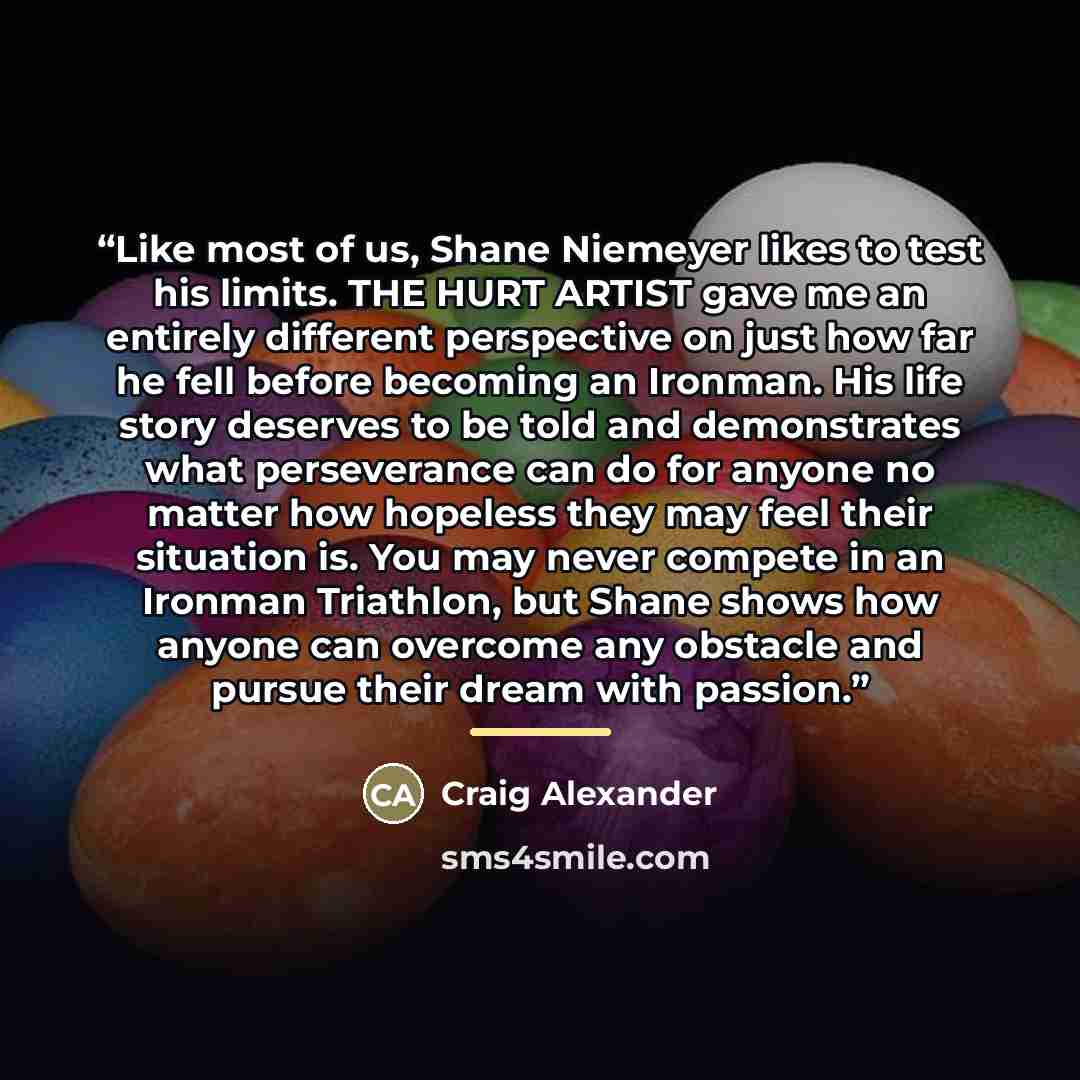 “Like most of us, Shane Niemeyer likes to test his limits. THE HURT ARTIST gave me an entirely different perspective on just how far he fell before becoming an Ironman. His life story deserves to be told and demonstrates what perseverance can do for anyone no matter how hopeless they may feel their…” quote by Craig Alexander