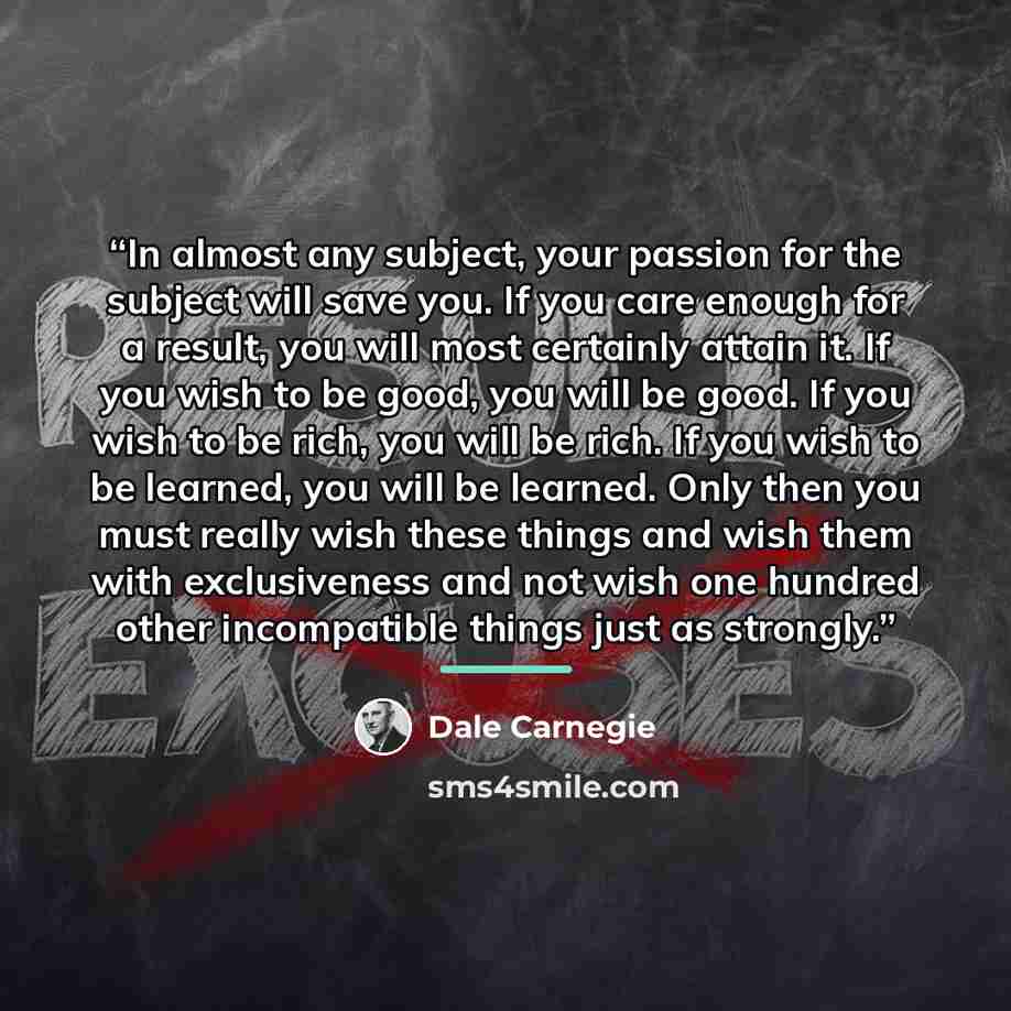 “In almost any subject, your passion for the subject will save you. If you care enough for a result, you will most certainly attain it. If you wish to be good, you will be good. If you wish to be rich, you will be rich. If you wish to be learned, you will be learned. Only then you must really wish…” quote by Dale Carnegie