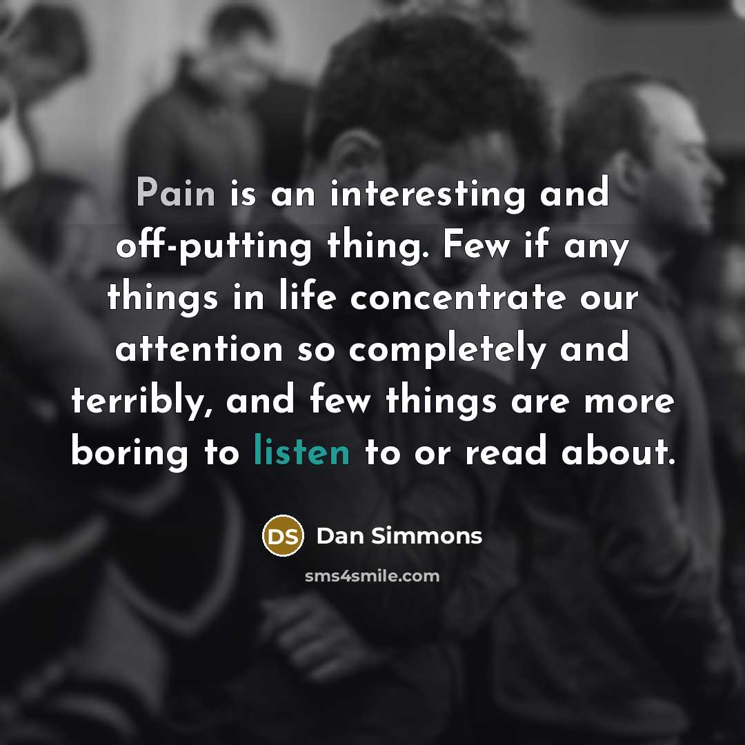 “Pain is an interesting and off-putting thing. Few if any things in life concentrate our attention so completely and terribly, and few things are more boring to listen to or read about.” quote by Dan Simmons