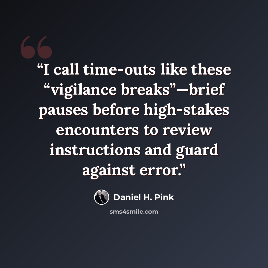 “I call time-outs like these “vigilance breaks”—brief pauses before high-stakes encounters to review instructions and guard against error.” quote by Daniel H. Pink