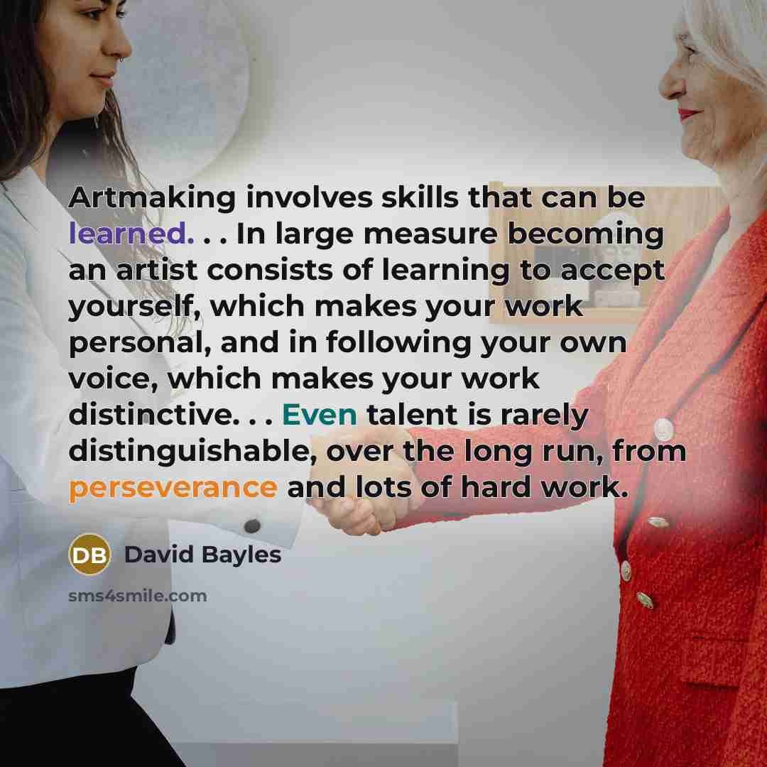 “Artmaking involves skills that can be learned. . . In large measure becoming an artist consists of learning to accept yourself, which makes your work personal, and in following your own voice, which makes your work distinctive. . . Even talent is rarely distinguishable, over the long run, from…” quote by David Bayles
