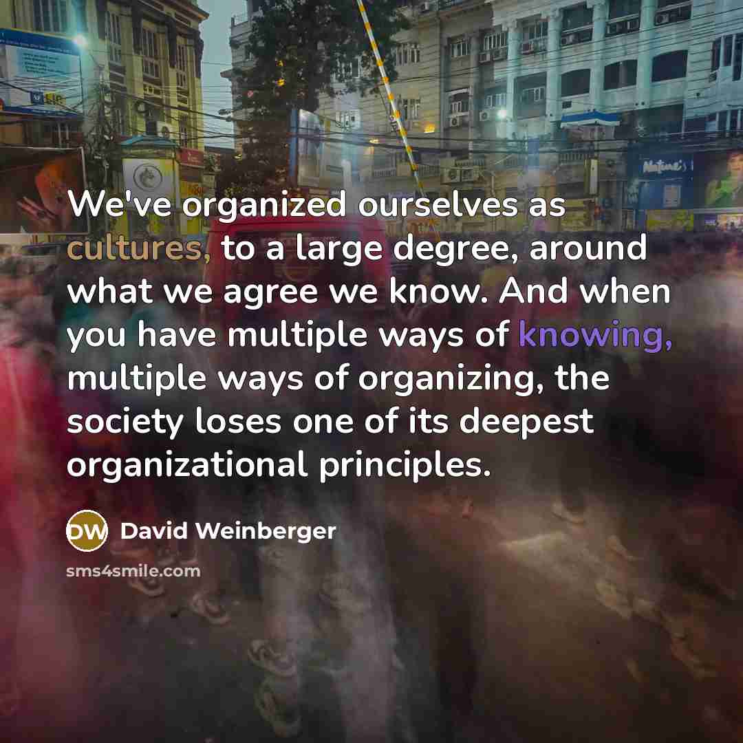 “We've organized ourselves as cultures, to a large degree, around what we agree we know. And when you have multiple ways of knowing, multiple ways of organizing, the society loses one of its deepest organizational principles.” quote by David Weinberger