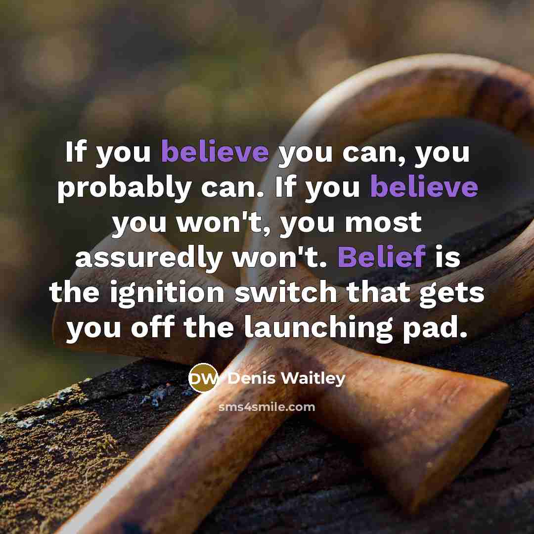 “If you believe you can, you probably can. If you believe you won't, you most assuredly won't. Belief is the ignition switch that gets you off the launching pad.” quote by Denis Waitley