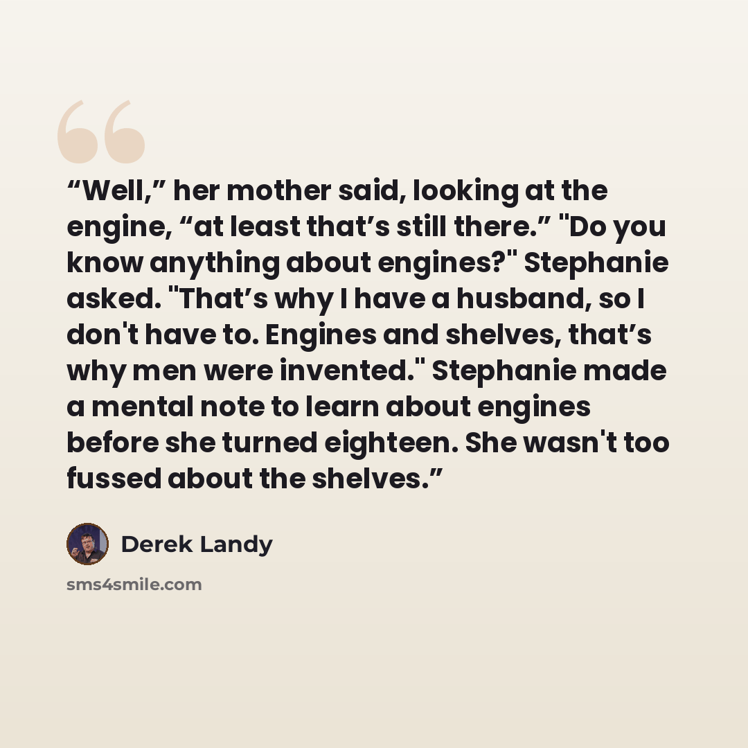 “Well,” her mother said, looking at the engine, “at least that’s still there.” "Do you know anything about engines?" Stephanie asked. "That’s why I have a husband, so I don't have to. Engines and shelves, that’s why men were invented." Stephanie made a mental note to learn about engines before she…” quote by Derek Landy