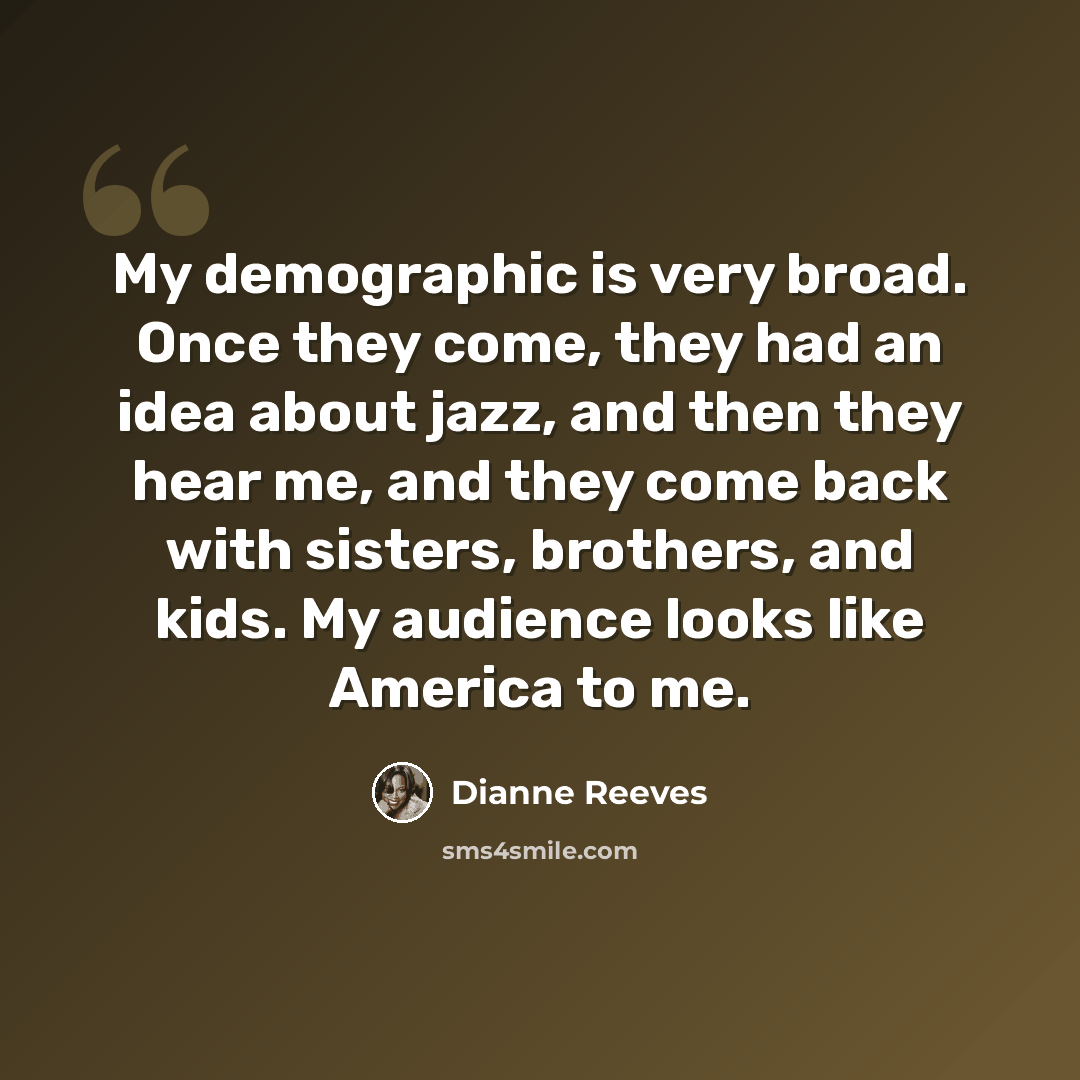 “My demographic is very broad. Once they come, they had an idea about jazz, and then they hear me, and they come back with sisters, brothers, and kids. My audience looks like America to me.” quote by Dianne Reeves