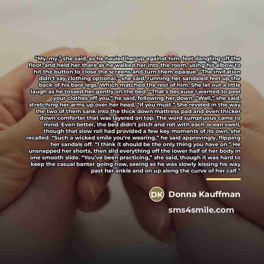 “My, my,” she said, as he hauled her up against him, feet dangling off the floor, and held her there as he walked her into the room, using his elbow to hit the button to close the screens and turn them opaque. “The invitation didn’t say clothing optional,” she said, running her sandaled feet up the…” quote by Donna Kauffman