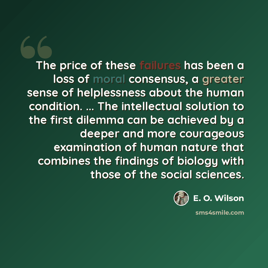 “The price of these failures has been a loss of moral consensus, a greater sense of helplessness about the human condition. ... The intellectual solution to the first dilemma can be achieved by a deeper and more courageous examination of human nature that combines the findings of biology with those…” quote by E. O. Wilson