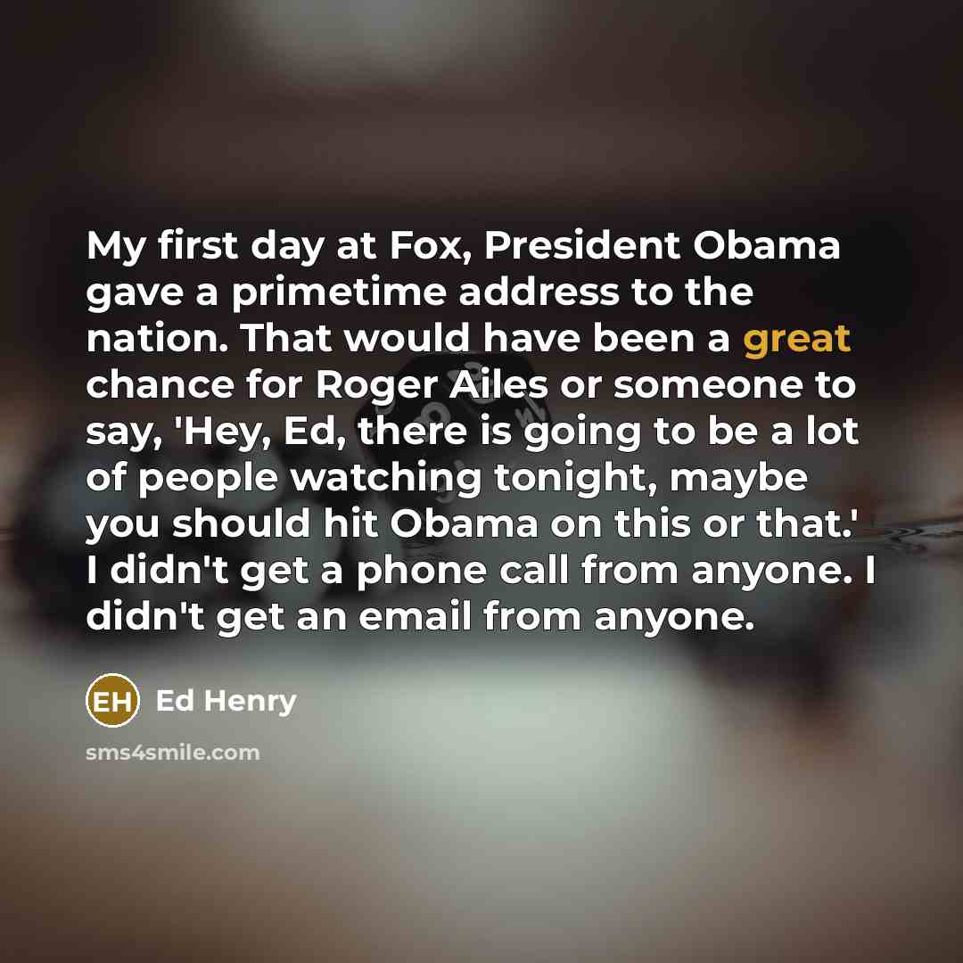 “My first day at Fox, President Obama gave a primetime address to the nation. That would have been a great chance for Roger Ailes or someone to say, 'Hey, Ed, there is going to be a lot of people watching tonight, maybe you should hit Obama on this or that.' I didn't get a phone call from anyone. I…” quote by Ed Henry