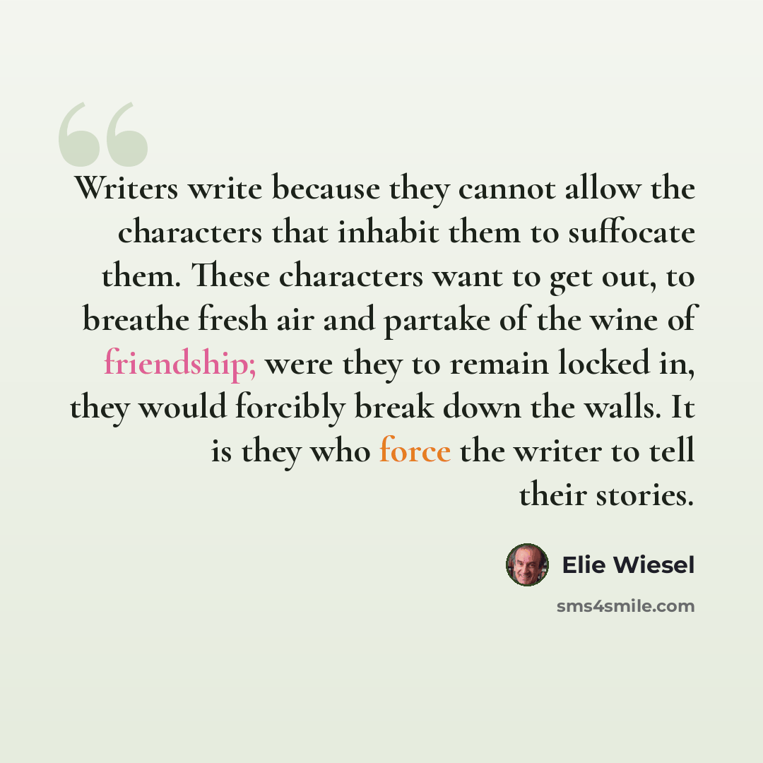 “Writers write because they cannot allow the characters that inhabit them to suffocate them. These characters want to get out, to breathe fresh air and partake of the wine of friendship; were they to remain locked in, they would forcibly break down the walls. It is they who force the writer to tell…” quote by Elie Wiesel