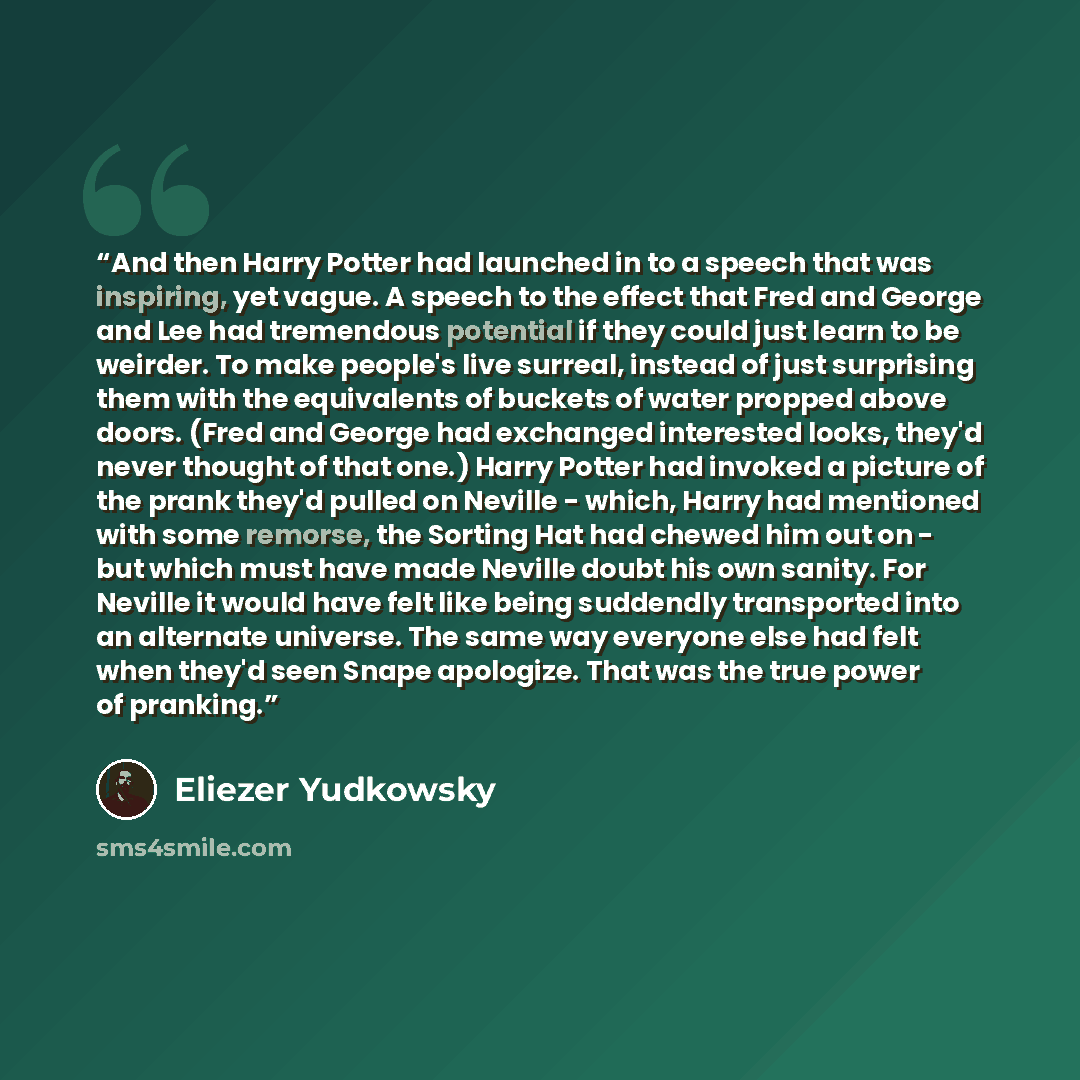 “And then Harry Potter had launched in to a speech that was inspiring, yet vague. A speech to the effect that Fred and George and Lee had tremendous potential if they could just learn to be weirder. To make people's live surreal, instead of just surprising them with the equivalents of buckets of…” quote by Eliezer Yudkowsky